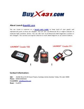 About Launch Buyx431.com
You can invest in scanners or a launch code reader to keep track of your goods and
replacement parts as they are shipped. You can use a professional lift or engine analyzer to
maintain high customer service. You can also turn to professional obd2 diagnostic scanner or
tire changers. You can also use injector cleaners or even wheel aligners or a/c service stations.
Contact Information:-
Add:- A2/182 Floor 25. DK Vizyon Towers, Esentepe, Kartal, Istanbul, Turkey, Pin code 34000
Phone:- 00905335405658
E-mail/MSN:- info@buyx431.com
Skype:- BuyX431
 