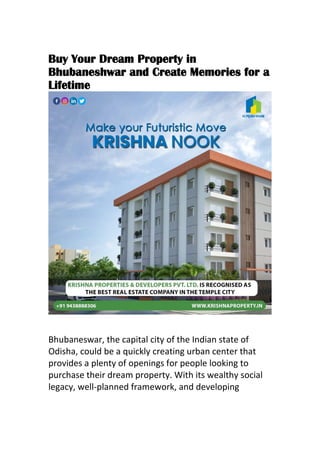 Buy Your Dream Property in
Bhubaneshwar and Create Memories for a
Lifetime
Bhubaneswar, the capital city of the Indian state of
Odisha, could be a quickly creating urban center that
provides a plenty of openings for people looking to
purchase their dream property. With its wealthy social
legacy, well-planned framework, and developing
 