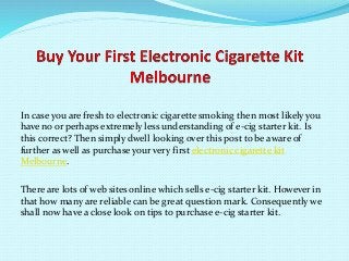 In case you are fresh to electronic cigarette smoking then most likely you
have no or perhaps extremely less understanding of e-cig starter kit. Is
this correct? Then simply dwell looking over this post to be aware of
further as well as purchase your very first electronic cigarette kit
Melbourne.
There are lots of web sites online which sells e-cig starter kit. However in
that how many are reliable can be great question mark. Consequently we
shall now have a close look on tips to purchase e-cig starter kit.
 