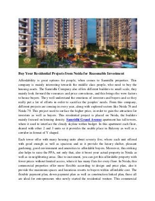 Buy Your Residential Projects from Noida for Reasonable Investment
Affordability is great options for people, when comes to Samridhi properties. This
company is mainly interesting towards the middle class people, who need to buy the
housing assets. The Samridhi Company also offers different builders to small scale, they
mainly look forward the resources and price corrections, and this brings the wow factors
to house buyers. They well understand the emotions of investors and buyers and so they
really put a lot of efforts in order to sacrifice the peoples' needs. From this company,
different projects are coming in every year, along with explored sectors like Noida 78 and
Noida 79. This project used to surface the higher price, in order to gain the attraction for
investors as well as buyers. This residential project is placed on Noida, the builders
mainly focused on housing density. Samridhi Grand Avenue apartment has tall towers,
where it used to interface the cloudy skyline within budget. In this apartment each floor,
shared with other 2 and 3 units so it provides the usable place in Balcony as well as a
corridor in format of Y shaped.
Each tower offer with many housing units about seventy five, where each unit offered
with good enough as well as spacious and so it provide the luxury shelter, pleasant
gardening, good environment and amenities to affordable buyers. Moreover, this striking
also helps to raise the PPA, not only that, also it boost your actual property in Noida as
well as in neighboring areas. Due to increment, you can get this affordable property with
fewer prices without limited access, where it has many flats for every floor. In Noida, this
commercial properties offer more flexible according to design and price plan, also it
provide the maximum spaces and luxurious resorts to buyers within affordable cost. The
flexible payment plan, down payment plan as well as construction linked plan, these all
are ideal for entrepreneurs who newly started the residential venture. This commercial
 