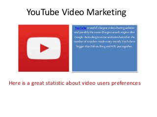 YouTube Video Marketing
YouTube is world’s largest video sharingwebsite
and possibly the second largest search engineafter
Google. According to some estimates based onthe
numberof searches made every month, YouTubeis
bigger than Yahoo,Bing and AOL put together.
Here is a great statistic about video users preferences
 
