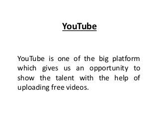 YouTube
YouTube is one of the big platform
which gives us an opportunity to
show the talent with the help of
uploading free videos.
 