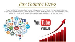 Buy Youtube Views
Yes, you can buy YouTube views. These are real, 100% genuine viewers that will watch your video. It does not
violate YouTube's Terms of Service because the traffic is genuine. It is the fastest way to increase to the top. But, in
addition to increasing your views, it's also important to buy video comments, likes, and favorites.
 