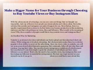 Make a Bigger Name for Your Business through Choosing
to Buy Youtube Views or Buy Instagram likes
With the advancement of technology, we can now carry out things that we thought was
impossible. And one of them is how people can stream photos and videos online. But today,
websites like youtube and instagram can make it happen for you. Nevertheless, there is a
specific requirement that you have to do first before you became productive in this marketing
endeavor and that is by getting your views, likes and followers. What exactly is the meaning of
views? Why does a number of people would like to buy youtube views and instagram likes?
An Excellent Way for Marketing
Youtube is an internet site where individuals can freely upload and download and check out
videos. While instagram is for photo streaming. But what precisely makes these two websites
popular is their ability to carry out the advertising. Once you view a video in youtube, you will
see some promotional advertisements appearing. But commonly, folks will just skip them and
continue viewing their video. You can also choose instagram as a platform of advertisement
but nonetheless it's not that simple to grab the attention of individuals and have many
followers as you intend. That’s why the need to buy youtube views, buy instagram likes and
buy instagram followers is essential for entrepreneurs.The best way to get started on your
research can be if you go to buy youtube views usa where you could learn more about this.
 
