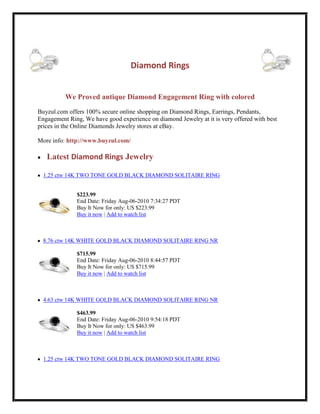 541020043815-22860043815<br />Diamond Rings<br />We Proved antique Diamond Engagement Ring with colored<br />Buyzul.com offers 100% secure online shopping on Diamond Rings, Earrings, Pendants, Engagement Ring, We have good experience on diamond Jewelry at it is very offered with best prices in the Online Diamonds Jewelry stores at eBay.More info: http://www.buyzul.com/<br />    Latest Diamond Rings Jewelry    HYPERLINK quot;
http://cgi.ebay.com/1-25-ctw-14K-TWO-TONE-GOLD-BLACK-DIAMOND-SOLITAIRE-RING-/370405469801?pt=Diamond_Solitaire_Rings&ssPageName=RSS:B:STORE:US:101quot;
 1.25 ctw 14K TWO TONE GOLD BLACK DIAMOND SOLITAIRE RING<br />$223.99End Date: Friday Aug-06-2010 7:34:27 PDTBuy It Now for only: US $223.99Buy it now | Add to watch list<br />   HYPERLINK quot;
http://cgi.ebay.com/8-76-ctw-14K-WHITE-GOLD-BLACK-DIAMOND-SOLITAIRE-RING-NR-/370405491500?pt=Diamond_Solitaire_Rings&ssPageName=RSS:B:STORE:US:101quot;
 8.76 ctw 14K WHITE GOLD BLACK DIAMOND SOLITAIRE RING NR<br />$715.99End Date: Friday Aug-06-2010 8:44:57 PDTBuy It Now for only: US $715.99Buy it now | Add to watch list<br />   HYPERLINK quot;
http://cgi.ebay.com/4-63-ctw-14K-WHITE-GOLD-BLACK-DIAMOND-SOLITAIRE-RING-NR-/370405518559?pt=Diamond_Solitaire_Rings&ssPageName=RSS:B:STORE:US:101quot;
 4.63 ctw 14K WHITE GOLD BLACK DIAMOND SOLITAIRE RING NR<br />$463.99End Date: Friday Aug-06-2010 9:54:18 PDTBuy It Now for only: US $463.99Buy it now | Add to watch list<br />   HYPERLINK quot;
http://cgi.ebay.com/1-25-ctw-14K-TWO-TONE-GOLD-BLACK-DIAMOND-SOLITAIRE-RING-/370405545621?pt=Diamond_Solitaire_Rings&ssPageName=RSS:B:STORE:US:101quot;
 1.25 ctw 14K TWO TONE GOLD BLACK DIAMOND SOLITAIRE RING<br />$269.99End Date: Friday Aug-06-2010 11:04:06 PDTBuy It Now for only: US $269.99Buy it now | Add to watch list<br />   HYPERLINK quot;
http://cgi.ebay.com/1-50-ctw-14K-TWO-TONE-GOLD-BLACK-DIAMOND-SOLITAIRE-RING-/370405570997?pt=Diamond_Solitaire_Rings&ssPageName=RSS:B:STORE:US:101quot;
 1.50 ctw 14K TWO TONE GOLD BLACK DIAMOND SOLITAIRE RING<br />$284.99End Date: Friday Aug-06-2010 12:14:27 PDTBuy It Now for only: US $284.99Buy it now | Add to watch list<br />   HYPERLINK quot;
http://cgi.ebay.com/3-4-ctw-ROUND-BRILLIANT-SPRING-GREEN-DIAMOND-RING-/370405594003?pt=Diamond_Solitaire_Rings&ssPageName=RSS:B:STORE:US:101quot;
 3/4 ctw ROUND BRILLIANT SPRING GREEN DIAMOND RING<br />$849.99End Date: Friday Aug-06-2010 13:24:07 PDTBuy It Now for only: US $849.99Buy it now | Add to watch list<br />   HYPERLINK quot;
http://cgi.ebay.com/1-2-ctw-ROUND-BRILLIANT-PINK-DIAMOND-SOLITAIRE-RING-/370405618413?pt=Diamond_Solitaire_Rings&ssPageName=RSS:B:STORE:US:101quot;
 1/2 ctw ROUND BRILLIANT PINK DIAMOND SOLITAIRE RING<br />$768.99End Date: Friday Aug-06-2010 14:34:48 PDTBuy It Now for only: US $768.99Buy it now | Add to watch list<br />   HYPERLINK quot;
http://cgi.ebay.com/7-8-ctw-ROUND-BRILLIANT-PINE-GREEN-DIAMOND-RING-/370405634564?pt=Diamond_Solitaire_Rings&ssPageName=RSS:B:STORE:US:101quot;
 7/8 ctw ROUND BRILLIANT PINE GREEN DIAMOND RING<br />$1,494.99End Date: Friday Aug-06-2010 15:44:21 PDTBuy It Now for only: US $1,494.99Buy it now | Add to watch list<br />   HYPERLINK quot;
http://cgi.ebay.com/1-16-ctw-ROUND-BRILLIANT-COGNAC-RED-DIAMOND-RING-/370405649220?pt=Diamond_Solitaire_Rings&ssPageName=RSS:B:STORE:US:101quot;
 1.16 ctw ROUND BRILLIANT COGNAC RED DIAMOND RING<br />$786.99End Date: Friday Aug-06-2010 16:54:16 PDTBuy It Now for only: US $786.99Buy it now | Add to watch list<br />   HYPERLINK quot;
http://cgi.ebay.com/1-2-ctw-ROUND-BRILLIANT-CANARY-YELLOW-DIAMOND-RING-/370405664776?pt=Diamond_Solitaire_Rings&ssPageName=RSS:B:STORE:US:101quot;
 1/2 ctw ROUND BRILLIANT CANARY YELLOW DIAMOND RING<br />$832.99End Date: Friday Aug-06-2010 18:04:54 PDTBuy It Now for only: US $832.99Buy it now | Add to watch list<br />   HYPERLINK quot;
http://cgi.ebay.com/5-8-ctw-EMERALD-CANARY-YELLOW-DIAMOND-SOLITAIRE-RING-/370405827729?pt=Diamond_Solitaire_Rings&ssPageName=RSS:B:STORE:US:101quot;
 5/8 ctw EMERALD CANARY YELLOW DIAMOND SOLITAIRE RING<br />$742.99End Date: Saturday Aug-07-2010 7:36:39 PDTBuy It Now for only: US $742.99Buy it now | Add to watch list<br />   HYPERLINK quot;
http://cgi.ebay.com/1-25-ctw-14K-WHITE-GOLD-BLACK-DIAMOND-SOLITAIRE-RING-/370405856498?pt=Diamond_Solitaire_Rings&ssPageName=RSS:B:STORE:US:101quot;
 1.25 ctw 14K WHITE GOLD BLACK DIAMOND SOLITAIRE RING<br />$264.99End Date: Saturday Aug-07-2010 9:04:11 PDTBuy It Now for only: US $264.99Buy it now | Add to watch list<br />   HYPERLINK quot;
http://cgi.ebay.com/1-25-ctw-14K-WHITE-GOLD-BLACK-DIAMOND-SOLITAIRE-RING-/370405893479?pt=Diamond_Solitaire_Rings&ssPageName=RSS:B:STORE:US:101quot;
 1.25 ctw 14K WHITE GOLD BLACK DIAMOND SOLITAIRE RING<br />$229.99End Date: Saturday Aug-07-2010 10:30:36 PDTBuy It Now for only: US $229.99Buy it now | Add to watch list<br />   HYPERLINK quot;
http://cgi.ebay.com/2-00-ctw-14K-WHITE-GOLD-BLACK-DIAMOND-SOLITAIRE-RING-/370405998030?pt=Diamond_Solitaire_Rings&ssPageName=RSS:B:STORE:US:101quot;
 2.00 ctw 14K WHITE GOLD BLACK DIAMOND SOLITAIRE RING<br />$392.99End Date: Saturday Aug-07-2010 13:25:32 PDTBuy It Now for only: US $392.99Buy it now | Add to watch list<br />  7.29 ctw 14K WHITE GOLD BLACK DIAMOND SOLITAIRE RING NR<br />$639.99End Date: Saturday Aug-07-2010 14:51:44 PDTBuy It Now for only: US $639.99Buy it now | Add to watch list<br />