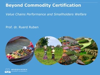 Beyond Commodity Certification
Value Chains Performance and Smallholders Welfare
Prof. dr. Ruerd Ruben
 