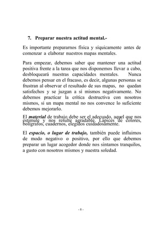 - 8 - 
7. Preparar nuestra actitud mental.- 
Es importante prepararnos física y síquicamente antes de comenzar a elaborar nuestros mapas mentales. 
Para empezar, debemos saber que mantener una actitud positiva frente a la tarea que nos disponemos llevar a cabo, desbloqueará nuestras capacidades mentales. Nunca debemos pensar en el fracaso, es decir, algunas personas se frustran al observar el resultado de sus mapas, no quedan satisfechos y se juzgan a sí mismos negativamente. No debemos practicar la crítica destructiva con nosotros mismos, si un mapa mental no nos convence lo suficiente debemos mejorarlo. 
El material de trabajo debe ser el adecuado, aquel que nos estimule y nos resulte agradable. Lápices de colores, bolígrafos, cuadernos, elegidos cuidadosamente. 
El espacio, o lugar de trabajo, también puede influirnos de modo negativo o positivo, por ello que debemos preparar un lugar acogedor donde nos sintamos tranquilos, a gusto con nosotros mismos y nuestra soledad.  