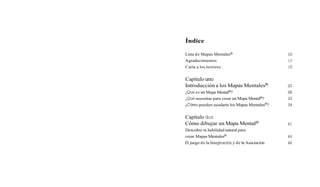 Índice
Lista de Mapas MentalesB
Agradecimientos
Carta a los lectores
Capítulo uno
Introducción a los Mapas MentalesB
¿Quées un Mapa MentalB?
¿Qué necesitas para crear un Mapa MentalB?
&Cómo
pueden ayudarte los Mapas MentalesB?
Capítulo dos
Cómo dibujar un Mapa MentalB
Descubre tu habilidad natural para
crear Mapas MentalesB
El juego de la Imaginacióny de la Asociación
 