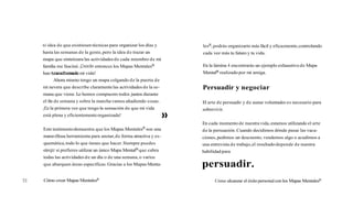ni idea de que existiesen técnicas para organizar los días y
hasta las semanas de la gente,pero la idea de trazar un
mapa que sintetizara las actividadesde cada miembro de mi
familia me fascinó. ¡Desdeentonces los Mapas MentalesB
hantransformado mi vida!
Ahora mismo tengo un mapa colgando de la puerta de
mi nevera que describe claramentelas actividades de la se-
mana que viene. Lo hemos compuesto todos juntos durante
el fin de semana y sobre la marcha vamos añadiendo cosas.
¡ESla primera vez que tengo la sensación de que mi vida
está plena y eficientementeorganizada! >>
Este testimoniodemuestra que los Mapas Mentalesm son una
maravillosa herramienta para anotar,de forma atractiva y es-
quemática,todo lo que tienes que hacer.Siempre puedes
elegr si prefieres utilizar un único Mapa MentalB que cubra
todas las actividades de un día o de una semana,o varios
que abarquen áreas especificas. Gracias a los Mapas Menta-
Cómo crear Mapas Mentalesm
lesm,podrás organizarte más fácil y eficazmente,controlando
cada vez más tu futuro y tu vida.
En la lámina 4 encontrarás un ejemplo exhaustivode Mapa
Mentalm realizado por mi amiga.
Persuadir y negociar
El arte de persuadir y de aunar voluntades es necesario para
sobrevivir.
En cada momento de nuestra vida,estamos utilizando el arte
de la persuasión. Cuando decidimos dónde pasar las vaca-
ciones,pedimos un descuento, vendemos algo o acudimos a
una entrevista de trabajo,el resultadodepende de nuestra
habilidad para
persuadir.
Cómo alcanzar el éxito personalcon los Mapas Mentalesm
 