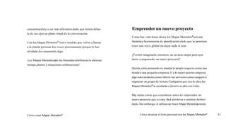 concentracióny a ser más eficientesdado que tienen delan-
te de sus ojos un plano visual de la conversación.
Con los Mapas Mentalesnnuncatendrás que volver a llamar
a la misma persona dos veces precisamente porque te has
olvidado de comentarle algo.
¡LOSMapas Mentales@
de las llamadas telefónicas te ahorran
tiempo,dinero y situaciones embarazosas!
Cómo crear Mapas MentalesB
Emprenderun nuevo proyecto
Como has visto hasta ahora,los Mapas MentalesBson una
fantástica herramienta de planificación dado que te permiten
tener una visón global sin dejar nada al azar.
¿Puedes imaginarte,entonces, un recurso mejor para ayu-
darte a emprender un nuevo proyecto?
Quizás estés pensando en montar tu propio negocio,como una
tienda o una pequeña empresa.O a lo mejor quieres empezar
algo más modesto,como ofrecer tus servicios como canguro u
organizar un grupo de lectura.Cualquiera que sea tu idea,los
Mapas MentalesB te ayudarán a llevarlaa cabo con éxito.
Hay tantas cosas que considerar antes de emprender un
nuevo proyecto que es muy fácil perderse y sentirse desbor-
dado.Sin embargo,si utilizasun buen Mapa Mental@
estarás
Cómo alcanzar el éxito personalcon los Mapas Mentalesa 83
 