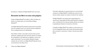 En la lámina 7 hallarás un Mapa Mentalmsobre este tema
Resumir un libro en una sola página
Trazar un Mapa MentalB de un libro es fácil. ¡Loslibros,de
hecho,se escriben para ser convertidosen Mapas
Mentalesm!
Los Mapas Mentalesmte permiten memorizar los conceptos
clave de cualquier texto y son una herramienta indispensa-
ble en cualquier proceso de aprendizaje:
Para reducir un libro a una página primero tienes que ho-
jearlo por completo para tener una idea clara de su conteni-
do,centrándote en los títulos de los capítulos y en los con-
ceptos destacados. Con esto podrás dibujar la imagen
centraly dar un nombre a tu Mapa Mentalm,además de tra-
zar las líneas con las ideas clave.
Cómo crear Mapas Mentalesm
Tras haber elaborado la estructura básica,te será más fácil
enriquecer tu Mapa MentalB a medida que avances con la
lectura,incluso aunque no respetes el orden de los capítulos.
El Mapa MentalB es un sistema auto-organizadoque te
muestra una visión global del libro,potenciando tu compren-
sión y asimilación de la materia tratada,además de acelerar
tu aprendizaje,fortalecer tu memoria y divertirte.
Consultar un Mapa MentalBdeun libro es como mirar un á1-
burn de fotografías donde cada imagen desencadena múlti-
ples recuerdos y emociones vividas,y vale más que mil pa-
labras.
Cómo alcanzar el éxito personalcon los Mapas MentalesB 89
 