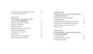 Cómo dibujar un Mapa Mentalm en siete pasos 50
Crea tu primer Mapa Mentalm 53
Capítulo tres
Cómo alcanzar el éxito personal
con los Mapas ent tal es^
Elaborar presentaciones e informes
Planificartu vida familiar
Persuadir y negociar
Organizar un fin de semana romántico
Realizar llamadas telefónicas
Emprender un nuevo proyecto
Ir de compras
Resumir un libro en una sola página
Mapas MentalesB por ordenador
Capítulo cuatro
Cómo potenciar tu creatividad mediante
los Mapas MentalesB
Estimula tu asombrosa creatividadcon
los Mapas MentalesB
Los problemas de tomar apuntes de forma lineal
El poder creativo de la Red Global de tu cerebro
Aprende a tomar apuntes con los grandes
genios creativos
Capítulo cinco
Cómo planificar tu futuro ideal mediante
los Mapas Mentalesm
Crea tu futuro ideal
Los Mapas Mentalesmyel futuro
Un sueño hecho realidad
 