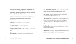 Las novelas son fáciles de resumir en un Mapa MentalB.Por
lo general,en las novelaslos títulos de los capítulos no co-
rresponden a las ideas principales,pero hay otros elementos
clave... iy ahora los descubriremos!
Todas las novelastienen unos componentes estándares que
nos permiten resumirlasfácilmenteen una página.
Estos elementos son:
La trama:la estructura de los acontecimientos
Los personajes: su carácter y evolución
El lugar de la acción: dónde y cuándo se desarrolla la
trama
El lenguaje: el vocabularioy el ritmo de la narración.
Cómo crear Mapas MentalesB
Los elementos visuales:el tipo de imágenes que el
autor evoca para alimentar la imaginación del lector.
LOSta'nas: las ideas tratadas en la obra,incluyendo el
amor,el poder,el dinero,la religión,etc.
El simbolismo: cuando el autor sustituye palabras o con-
ceptos por símbolos,como por ejemplo las flores por el
amor,los truenos por la rabia,el mar en calma por la paz,
etc.
La filosofía:algunoslibros presentan puntos de vista po-
lémico~
o provocadores.
El género: cada novela pertenece a un género (por ejem-
plo,la novela rosa,la policíaca,la histórica,etc.).
Cómo alcanzar el éxito personalcon los Mapas MentalesB 91
 