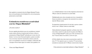 Este capítulo te mostrará cómo los Mapas Mentalesm basán-
dose en los principios de la Imagmacióny de la Asociación,
potencian tu creatividad.
Estimula tu asombrosa creatividad
con los Mapas ent tal es@
¿Tesientes creativo?
En este capítulo descubrirás que eres asombrosa y natural-
mente creativo.Revisa el ((ejerciciode la fruta»y observa
atentamente el Mapa Mentalm realizado por ti o por mí en la
lámina 1 con sus cinco líneas principales y quince secunda-
rias en el tercer nivel de Asociación,te darás cuenta de
que es el resultadode un proceso complejo y elaborado.Del
concepto «Fruta»fuiste capaz de irradiar cinco palabras cla-
98 Cómo crear Mapas MentalesB
ve y multiplicandopor cinco tu idea originaria,alcanzaste un
500 por ciento de aumentode tu creatividad.
Multiplicandoestos cinco conceptos por tres y trazandolas
líneas secundarias conseguiste otro aumento de tu creativi-
dad del 300 por ciento.
En poquísimo tiempo pasaste de una idea a quince,aurnen-
tando en un 1.500por ciento tu creatividad.
Ahora plantéate la pregunta siguiente:«¿Podríacrear otras
cinco ideas a partir de cada una de las quince del Último ni-
vel de mi Mapa Mentala?» ¡Claroque sí!De esta forma crea-
rías 75 nuevas ideas en un abrir y cerrar de ojos.
¿Podríasañadir otras cinco nuevas asociaciones a partir de
estas 75? Por supuesto que sí,y crearías 375 nuevasideas
sumando un aumento del 31.500 por ciento desde el punto
Cómo potenciar tu creatividad mediantelos Mapas MentalesB
99
 