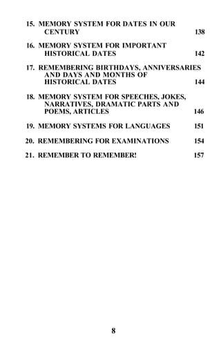 15. MEMORY SYSTEM FOR DATES IN OUR
     CENTURY                             138
16. MEMORY SYSTEM FOR IMPORTANT
     HISTORICAL DATES                    142
17. REMEMBERING BIRTHDAYS, ANNIVERSARIES
     AND DAYS AND MONTHS OF
     HISTORICAL DATES                 144

18. MEMORY SYSTEM FOR SPEECHES, JOKES,
     NARRATIVES, DRAMATIC PARTS AND
     POEMS, ARTICLES                     146

19. MEMORY SYSTEMS FOR LANGUAGES         151

20. REMEMBERING FOR EXAMINATIONS         154
21. REMEMBER TO REMEMBER!                157




                    8
 