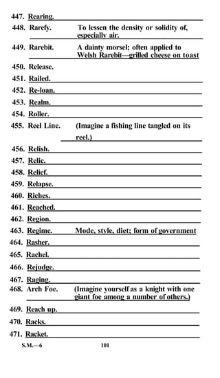 447. Rearing.
448. Rarefy.      To lessen the density or solidity of,
                  especially air.
449. Rarebit.     A dainty morsel; often applied to
                  Welsh Rarebit—grilled cheese on toast
450. Release.
451. Railed.
452. Re-loan.
453. Realm.
454. Roller.
455. Reel Line.   (Imagine a fishing line tangled on its
                  reel.)
456. Relish.
457. Relic.
458. Relief.
459. Relapse.
460. Riches.
461. Reached.
462. Region.
463. Regime.      Mode, style, diet; form of government
464. Rasher.
465. Rachel.
466. Rejudge.
467. Raging.
468. Arch Foe.    (Imagine yourself as a knight with one
                  giant foe among a number of others.)
469. Reach up.
470. Racks.
471. Racket.
   S.M.—6                  101
 