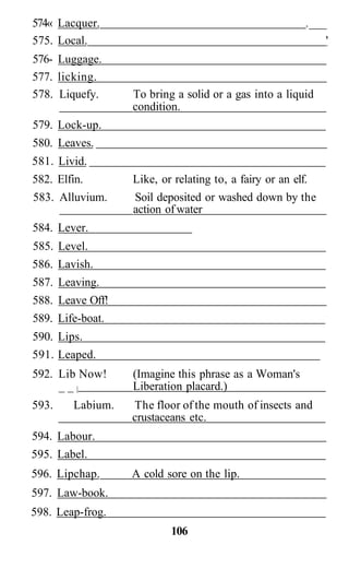 574« Lacquer.                                            .___
575. Local.                                                  '
576- Luggage.
577. licking.
578. Liquefy.     To bring a solid or a gas into a liquid
                  condition.
579. Lock-up.
580. Leaves.
581. Livid.
582. Elfin.       Like, or relating to, a fairy or an elf.
583. Alluvium.    Soil deposited or washed down by the
                  action of water
584. Lever.
585. Level.
586. Lavish.
587. Leaving.
588. Leave Off!
589. Life-boat.
590. Lips.
591. Leaped.
592. Lib Now!     (Imagine this phrase as a Woman's
     __|          Liberation placard.)
593.    Labium.   The floor of the mouth of insects and
                  crustaceans etc.
594. Labour.
595. Label.
596. Lipchap.     A cold sore on the lip.
597. Law-book.
598. Leap-frog.
                          106
 