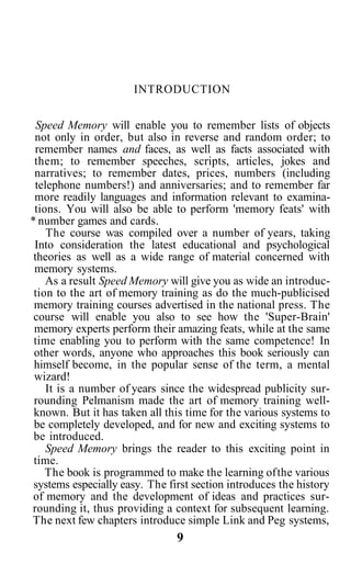INTRODUCTION


  Speed Memory will enable you to remember lists of objects
 not only in order, but also in reverse and random order; to
 remember names and faces, as well as facts associated with
 them; to remember speeches, scripts, articles, jokes and
 narratives; to remember dates, prices, numbers (including
 telephone numbers!) and anniversaries; and to remember far
 more readily languages and information relevant to examina-
 tions. You will also be able to perform 'memory feats' with
* number games and cards.
    The course was compiled over a number of years, taking
 Into consideration the latest educational and psychological
 theories as well as a wide range of material concerned with
 memory systems.
    As a result Speed Memory will give you as wide an introduc-
 tion to the art of memory training as do the much-publicised
 memory training courses advertised in the national press. The
 course will enable you also to see how the 'Super-Brain'
 memory experts perform their amazing feats, while at the same
 time enabling you to perform with the same competence! In
 other words, anyone who approaches this book seriously can
 himself become, in the popular sense of the term, a mental
 wizard!
    It is a number of years since the widespread publicity sur-
 rounding Pelmanism made the art of memory training well-
 known. But it has taken all this time for the various systems to
 be completely developed, and for new and exciting systems to
 be introduced.
    Speed Memory brings the reader to this exciting point in
 time.
    The book is programmed to make the learning of the various
 systems especially easy. The first section introduces the history
 of memory and the development of ideas and practices sur-
rounding it, thus providing a context for subsequent learning.
The next few chapters introduce simple Link and Peg systems,
                                9
 