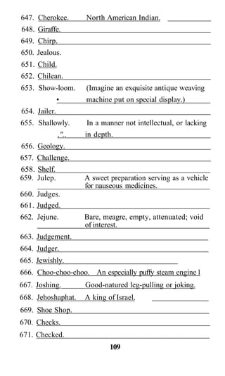 647. Cherokee.        North American Indian.
648. Giraffe.
649. Chirp.
650. Jealous.
651. Child.
652. Chilean.
653. Show-loom.       (Imagine an exquisite antique weaving
               •      machine put on special display.)
654. Jailer.
655. Shallowly.       In a manner not intellectual, or lacking
               ,"..   in depth.
656. Geology.
657. Challenge.
658. Shelf.
659. Julep.           A sweet preparation serving as a vehicle
                      for nauseous medicines.
660. Judges.
661. Judged.
662. Jejune.          Bare, meagre, empty, attenuated; void
                      of interest.
663. Judgement.
664. Judger.
665. Jewishly.
666. Choo-choo-choo. An especially puffy steam engine 1
667. Joshing.         Good-natured leg-pulling or joking.
668. Jehoshaphat.     A king of Israel.
669. Shoe Shop.
670. Checks.
671. Checked.
                              109
 