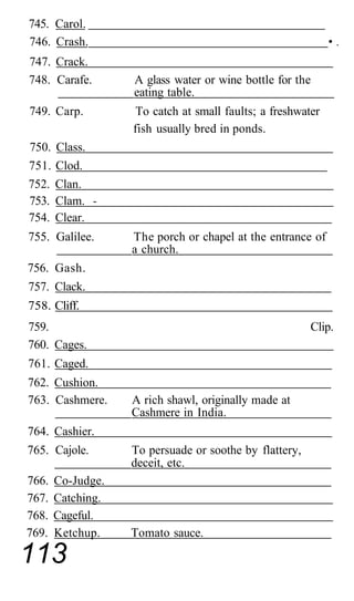 745. Carol.
746. Crash.                                                  •.
747. Crack.
748. Carafe.       A glass water or wine bottle for the
                   eating table.
749. Carp.          To catch at small faults; a freshwater
                   fish usually bred in ponds.
750.   Class.
751.   Clod.
752.   Clan.
753.   Clam. -
754.   Clear.
755. Galilee.      The porch or chapel at the entrance of
                   a church.
756. Gash.
757. Clack.
758. Cliff.
759.                                                    Clip.
760. Cages.
761. Caged.
762. Cushion.
763. Cashmere.     A rich shawl, originally made at
                   Cashmere in India.
764. Cashier.
765. Cajole.       To persuade or soothe by flattery,
                   deceit, etc.
766.   Co-Judge.
767.   Catching.
768.   Cageful.
769.   Ketchup.    Tomato sauce.

113
 
