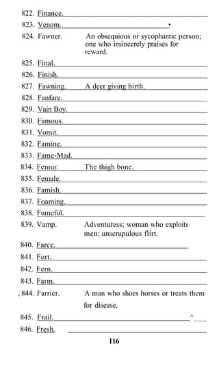 822. Finance.
 823. Venom.                               •
 824. Fawner.     An obsequious or sycophantic person;
                  one who insincerely praises for
                  reward.
 825. Final.
 826. Finish.
 827. Fawning.    A deer giving birth.
 828. Fanfare.
 829. Vain Boy.
 830. Famous.
 831. Vomit.
 832. Famine.
 833. Fame-Mad.
834. Femur.       The thigh bone.
 835. Female.
 836. Famish.
 837. Foaming.
 838. Fumeful.
 839. Vamp.       Adventuress; woman who exploits
                  men; unscrupulous flirt.
840. Farce.
841. Fort.
842. Fern.
843. Farm.
, 844. Farrier.   A man who shoes horses or treats them
                  for disease.
845. Frail.                                         ^___
846. Fresh.
                          116
 