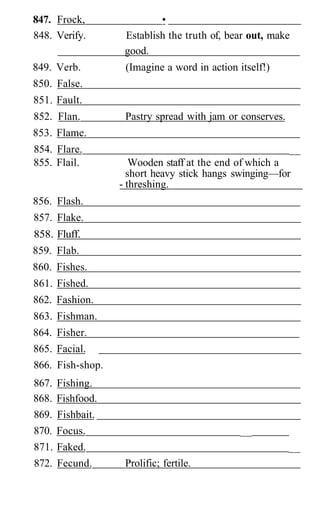 847. Frock,                 •
848. Verify.        Establish the truth of, bear out, make
                    good.
849. Verb.          (Imagine a word in action itself!)
850. False.
851. Fault.
852. Flan.          Pastry spread with jam or conserves.
853. Flame.
854. Flare.                                              __
855. Flail.           Wooden staff at the end of which a
                     short heavy stick hangs swinging—for
                   - threshing.
856. Flash.
857. Flake.
858. Fluff.
859. Flab.
860. Fishes.
861. Fished.
862. Fashion.
863. Fishman.
864. Fisher.
865. Facial.
866. Fish-shop.
867.   Fishing.
868.   Fishfood.
869.   Fishbait.
870.   Focus.                                  __
871.   Faked.                                              __
872.   Fecund.      Prolific; fertile.
 