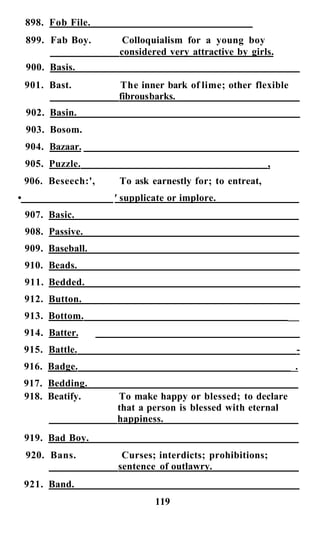 898. Fob File.
    899. Fab Boy.       Colloquialism for a young boy
                       considered very attractive by girls.
    900. Basis.
    901. Bast.         The inner bark of lime; other flexible
                       fibrous barks.
    902. Basin.
    903. Bosom.
    904. Bazaar.
    905. Puzzle.                                           ,
    906. Beseech:',    To ask earnestly for; to entreat,
•                     ' supplicate or implore.
    907. Basic.
    908. Passive.
    909. Baseball.
    910. Beads.
    911. Bedded.
    912. Button.
    913. Bottom.                                               ___
    914. Batter.
    915. Battle.                                                 -
    916. Badge.                                                 _.
                                                                 _
    917. Bedding.
    918. Beatify.     To make happy or blessed; to declare
                      that a person is blessed with eternal
                      happiness.
    919. Bad Boy.
    920. Bans.          Curses; interdicts; prohibitions;
                       sentence of outlawry.
    921. Band.
                               119
 