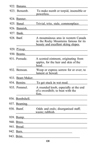 922. Banana.
923. Benumb.       To make numb or torpid, insensible or
                   powerless.
924. Banner.
925. Banal.        Trivial, trite, stale, commonplace.
926. Bannish,
927. Bank.
928. Banf.         A mountainous area in western Canada
                   in the Rocky Mountains famous for its
                   beauty and excellent skiing slopes.
929. Pinup.
930. Beams.
931. Pomade.       A scented ointment, originating from
                   apples, for the hair and skin of the
                   head.
932. Bemoan.       Weep or express sorrow for or over; to
                   lament or bewail.
933. Beam Maker.
934. Bemire.       To get stuck in wet mud.
935. Pommel.       A rounded knob, especially at the end
                   of a swordhilt; to beat with the
                   fists.
936. Bombshell.
937. Beaming.
938. Bumf.         Odds and ends; disorganised stuff;
                   waste; rubbish.                         _
939. Bump.
940. Brass.
941. Bread.
942. Barn.
943. Brim.
                           120
 