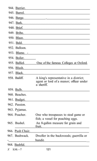 944. Barrier.
945. Barrel.
946. Barge.               .
947. Bark.
948. Brief.
949. Bribe.
950. Blaze.
951. Bald.
952. Balloon.
953. Blame. -
954. Boiler.
955. Balliol.      One of the famous Colleges at Oxford.
956. Blush.
957. Black.
958. Bailiff.      A king's representative in a district;
                   agent or lord of a manor; officer under
                   a sheriff.
959. Bulb.
960. Beaches.
961. Budget.
962. Passion.
963. Pyjamas.
964. Poacher.      One who tresspasses to steal game or
                   fish; a vessel for poaching eggs.
965. Bushel.        An 8-gallon measure for grain and
                   fruit.
966. Push Chair.
967. Bushwack.     Dweller in the backwoods; guerrilla or
-                  bandit.                               __
968. Bashful.
X   S.M.—7                121
 
