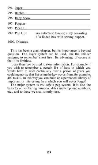 994- Paper.
995. Babble.
996. Baby Show.
997- Popgun-
998. Pipeful.
999. Pop Up.         An automatic toaster; a toy consisting
                     of a lidded box with sprung puppet.
1000. Diseases.

  This has been a giant chapter, but its importance is beyond
question. The. major system can be used, like the smaller
systems, to remember' short lists. Its advantage of course is
that it is limitless.
  It can therefore be used to store information. For example if
you wish to remember a certain list of facts to which you
would have to refer continually over a period of years you
could memorise that list using the key words from, for example,
400 to 430. In this way you can build up a permanent library of
important or interesting facts which you will never forget!
  The major system is not only a peg system. It is also the
basis for remembering numbers, dates and telephone numbers,
etc., and to these we shall shortly turn.




                             123
 