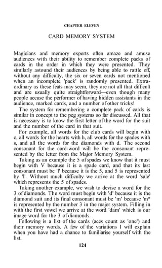 CHAPTER ELEVEN

                CARD MEMORY SYSTEM


Magicians and memory experts often amaze and amuse
audiences with their ability to remember complete packs of
cards in the order in which they were presented. They
similarly astound their audiences by being able to rattle off,
without any difficulty, the six or seven cards not mentioned
when an incomplete 'pack' is randomly presented. Extra-
ordinary as these feats may seem, they are not all that difficult
and are usually quite straightforward—even though many
people accuse the performer of having hidden assistants in the
audience, marked cards, and a number of other tricks!
   The system for remembering a complete pack of cards is
similar in concept to the peg systems so far discussed. All that
is necessary is to know the first letter of the word for the suit
and the number of the card in that suit.
   For example, all words for the club cards will begin with
c, all words for the hearts with h, all words for the spades with
s, and all the words for the diamonds with d. The second
consonant for the card-word will be the consonant repre-
sented by the letter from the Major Memory System.
   Taking as an example the 5 of spades we know that it must
begin with V because it is a spade card, and that its last
consonant must be 'l' because it is the 5, and 5 is represented
by 'l'. Without much difficulty we arrive at the word 'sale'
which represents the 5 of spades.
   Taking another example, we wish to devise a word for the
3 of diamonds. The word must begin with 'd' because it is the
diamond suit and its final consonant must be 'm' because 'm*
is represented by the number 3 in the major system. Filling in
with the first vowel we arrive at the word 'dam' which is our
image word for the 3 of diamonds.
   Following is a list of the cards (aces count as 'one') and
their memory words. A few of the variations I will explain
when you have had a chance to familiarise yourself with the
list.
                               124
 