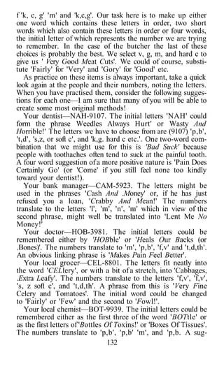 f 'k, c, g' 'm' and 'k,c,g'. Our task here is to make up either
one word which contains these letters in order, two short
words which also contain these letters in order or four words,
the initial letter of which represents the number we are trying
to remember. In the case of the butcher the last of these
choices is probably the best. We select v, g, m, and hard c to
give us ' Very Good Meat Cuts'. We could of course, substi-
tute 'Fairly' for 'Very' and 'Gory' for 'Good' etc.
   As practice on these items is always important, take a quick
look again at the people and their numbers, noting the letters.
When you have practised them, consider the following sugges-
tions for each one—I am sure that many of you will be able to
create some most original methods!
   Your dentist—NAH-9107. The initial letters 'NAH' could
form the phrase Weedles Always Hurt' or Wasty And
Horrible!' The letters we have to choose from are (9107) 'p,b',
't,d', 's,z, or soft c', and 'k,g. hard c etc.'. One two-word com-
bination that we might use for this is 'Bad Suck' because
people with toothaches often tend to suck at the painful tooth.
A four word suggestion of a more positive nature is 'Pain Does
Certainly Go' (or 'Come' if you still feel none too kindly
toward your dentist!).
   Your bank manager—CAM-5923. The letters might be
used in the phrases 'Cash And .Money' or, if he has just
refused you a loan, 'Crabby And Mean!' The numbers
translate to the letters 'l', 'm', 'n', 'm' which in view of the
second phrase, might well be translated into 'Lent Me No
Money!'
   Your doctor—HOB-3981. The initial letters could be
remembered either by 'HOBble' or 'Heals Our Backs (or
.Bones)'. The numbers translate to 'm', 'p,b', 'f,v' and 't,d,th'.
An obvious linking phrase is 'Makes Pain Feel Better'.
   Your local grocer—CEL-8801. The letters fit neatly into
the word 'CELlery', or with a bit of a stretch, into 'Cabbages,
.Extra Leafy'. The numbers translate to the letters 'f,v', 'f,v',
's, z soft c', and 't,d,th'. A phrase from this is 'Very Fine
Celery and Tomatoes'. The initial word could be changed
to 'Fairly' or 'Few' and the second to 'Fowl!'.
   Your local chemist—BOT-9939. The initial letters could be
remembered either as the first three of the word 'BOTtle' or
as the first letters of 'Bottles Of Toxins!' or 'Boxes Of Tissues'.
The numbers translate to 'p,b', 'p,b' 'm', and 'p,b. A sug-
                                   132
 