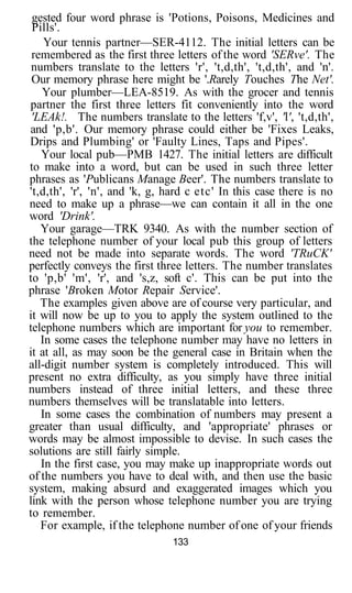 gested four word phrase is 'Potions, Poisons, Medicines and
 Pills'.
    Your tennis partner—SER-4112. The initial letters can be
 remembered as the first three letters of the word 'SERve'. The
 numbers translate to the letters 'r', 't,d,th', 't,d,th', and 'n'.
 Our memory phrase here might be '.Rarely Touches The Net'.
   Your plumber—LEA-8519. As with the grocer and tennis
partner the first three letters fit conveniently into the word
 'LEAk!. The numbers translate to the letters 'f,v', 'l', 't,d,th',
and 'p,b'. Our memory phrase could either be 'Fixes Leaks,
Drips and Plumbing' or 'Faulty Lines, Taps and Pipes'.
   Your local pub—PMB 1427. The initial letters are difficult
to make into a word, but can be used in such three letter
phrases as 'Publicans Manage Beer'. The numbers translate to
't,d,th', 'r', 'n', and 'k, g, hard c etc' In this case there is no
need to make up a phrase—we can contain it all in the one
word 'Drink'.
   Your garage—TRK 9340. As with the number section of
the telephone number of your local pub this group of letters
need not be made into separate words. The word 'TRuCK'
perfectly conveys the first three letters. The number translates
to 'p,b' 'm', 'r', and 's,z, soft c'. This can be put into the
phrase 'Broken Motor Repair Service'.
   The examples given above are of course very particular, and
it will now be up to you to apply the system outlined to the
telephone numbers which are important for you to remember.
   In some cases the telephone number may have no letters in
it at all, as may soon be the general case in Britain when the
all-digit number system is completely introduced. This will
present no extra difficulty, as you simply have three initial
numbers instead of three initial letters, and these three
numbers themselves will be translatable into letters.
   In some cases the combination of numbers may present a
greater than usual difficulty, and 'appropriate' phrases or
words may be almost impossible to devise. In such cases the
solutions are still fairly simple.
   In the first case, you may make up inappropriate words out
of the numbers you have to deal with, and then use the basic
system, making absurd and exaggerated images which you
link with the person whose telephone number you are trying
to remember.
   For example, if the telephone number of one of your friends
                               133
 