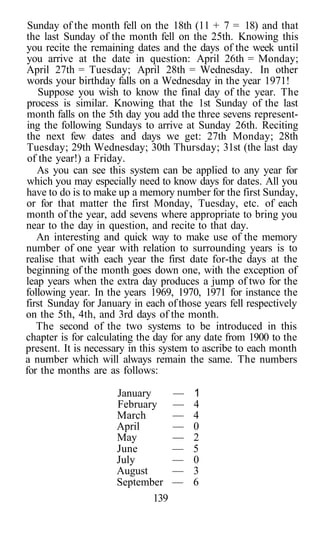 Sunday of the month fell on the 18th (11 + 7 = 18) and that
the last Sunday of the month fell on the 25th. Knowing this
you recite the remaining dates and the days of the week until
you arrive at the date in question: April 26th = Monday;
April 27th = Tuesday; April 28th = Wednesday. In other
words your birthday falls on a Wednesday in the year 1971!
    Suppose you wish to know the final day of the year. The
process is similar. Knowing that the 1st Sunday of the last
month falls on the 5th day you add the three sevens represent-
ing the following Sundays to arrive at Sunday 26th. Reciting
the next few dates and days we get: 27th Monday; 28th
Tuesday; 29th Wednesday; 30th Thursday; 31st (the last day
 of the year!) a Friday.
   As you can see this system can be applied to any year for
which you may especially need to know days for dates. All you
have to do is to make up a memory number for the first Sunday,
or for that matter the first Monday, Tuesday, etc. of each
month of the year, add sevens where appropriate to bring you
near to the day in question, and recite to that day.
   An interesting and quick way to make use of the memory
number of one year with relation to surrounding years is to
realise that with each year the first date for-the days at the
beginning of the month goes down one, with the exception of
leap years when the extra day produces a jump of two for the
following year. In the years 1969, 1970, 1971 for instance the
first Sunday for January in each of those years fell respectively
on the 5th, 4th, and 3rd days of the month.
   The second of the two systems to be introduced in this
chapter is for calculating the day for any date from 1900 to the
present. It is necessary in this system to ascribe to each month
a number which will always remain the same. The numbers
for the months are as follows:

                     January       —   1
                     February      —   4
                     March         —   4
                     April         —   0
                     May           —   2
                     June          —   5
                     July          —   0
                     August        —   3
                     September     —   6
                             139
 