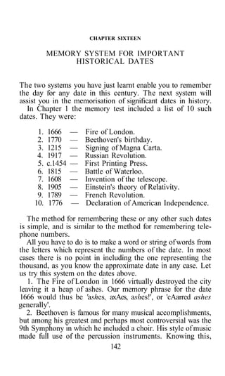 CHAPTER SIXTEEN

           MEMORY SYSTEM FOR IMPORTANT
                HISTORICAL DATES


The two systems you have just learnt enable you to remember
the day for any date in this century. The next system will
assist you in the memorisation of significant dates in history.
  In Chapter 1 the memory test included a list of 10 such
dates. They were:
      1.   1666     —   Fire of London.
      2.   1770     —   Beethoven's birthday.
      3.   1215     —   Signing of Magna Carta.
      4.   1917     —   Russian Revolution.
      5.   c.1454   —   First Printing Press.
      6.   1815     —   Battle of Waterloo.
      7.   1608     —   Invention of the telescope.
      8.   1905     —   Einstein's theory of Relativity.
      9.   1789     —   French Revolution.
     10.   1776     —   Declaration of American Independence.

   The method for remembering these or any other such dates
is simple, and is similar to the method for remembering tele-
phone numbers.
   All you have to do is to make a word or string of words from
the letters which represent the numbers of the date. In most
cases there is no point in including the one representing the
thousand, as you know the approximate date in any case. Let
us try this system on the dates above.
   1. The Fire of London in 1666 virtually destroyed the city
leaving it a heap of ashes. Our memory phrase for the date
1666 would thus be 'ashes, axAes, ashes!', or 'cAarred ashes
generally'.
   2. Beethoven is famous for many musical accomplishments,
but among his greatest and perhaps most controversial was the
9th Symphony in which he included a choir. His style of music
made full use of the percussion instruments. Knowing this,
                               142
 