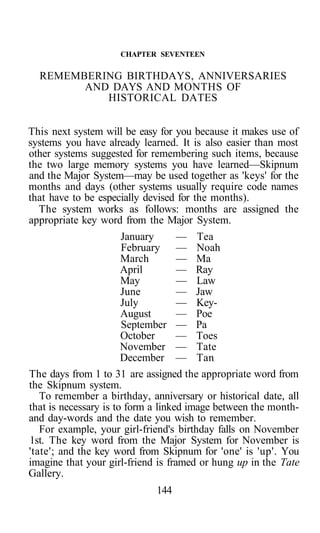 CHAPTER SEVENTEEN

  REMEMBERING BIRTHDAYS, ANNIVERSARIES
        AND DAYS AND MONTHS OF
           HISTORICAL DATES


This next system will be easy for you because it makes use of
systems you have already learned. It is also easier than most
other systems suggested for remembering such items, because
the two large memory systems you have learned—Skipnum
and the Major System—may be used together as 'keys' for the
months and days (other systems usually require code names
that have to be especially devised for the months).
  The system works as follows: months are assigned the
appropriate key word from the Major System.
                       January      — Tea
                       February — Noah
                       March        — Ma
                       April        — Ray
                       May          — Law
                       June         — Jaw
                       July         — Key-
                       August       — Poe
                       September — Pa
                       October      — Toes
                       November — Tate
                       December — Tan
The days from 1 to 31 are assigned the appropriate word from
the Skipnum system.
   To remember a birthday, anniversary or historical date, all
that is necessary is to form a linked image between the month-
and day-words and the date you wish to remember.
   For example, your girl-friend's birthday falls on November
1st. The key word from the Major System for November is
'tate'; and the key word from Skipnum for 'one' is 'up'. You
imagine that your girl-friend is framed or hung up in the Tate
Gallery.
                             144
 