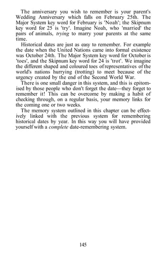 The anniversary you wish to remember is your parent's
Wedding Anniversary which falls on February 25th. The
Major System key word for February is 'Noah'; the Skipnum
key word for 25 is 'try'. Imagine Noah, who 'married' the
pairs of animals, trying to marry your parents at the same
time.
   Historical dates are just as easy to remember. For example
the date when the United Nations came into formal existence
was October 24th. The Major System key word for October is
'toes', and the Skipnum key word for 24 is 'trot'. We imagine
the different shaped and coloured toes of representatives of the
world's nations hurrying (trotting) to meet because of the
urgency created by the end of the Second World War.
   There is one small danger in this system, and this is epitom-
ised by those people who don't forget the date—they forget to
remember it! This can be overcome by making a habit of
checking through, on a regular basis, your memory links for
the coming one or two weeks.
   The memory system outlined in this chapter can be effect-
ively linked with the previous system for remembering
historical dates by year. In this way you will have provided
yourself with a complete date-remembering system.




                              145
 