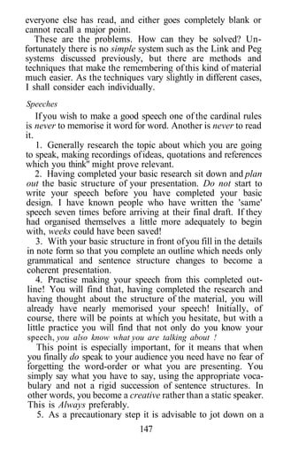 everyone else has read, and either goes completely blank or
cannot recall a major point.
   These are the problems. How can they be solved? Un-
fortunately there is no simple system such as the Link and Peg
systems discussed previously, but there are methods and
techniques that make the remembering of this kind of material
much easier. As the techniques vary slightly in different cases,
I shall consider each individually.
Speeches
    If you wish to make a good speech one of the cardinal rules
is never to memorise it word for word. Another is never to read
it.
    1. Generally research the topic about which you are going
to speak, making recordings of ideas, quotations and references
which you think" might prove relevant.
    2. Having completed your basic research sit down and plan
out the basic structure of your presentation. Do not start to
write your speech before you have completed your basic
design. I have known people who have written the 'same'
speech seven times before arriving at their final draft. If they
had organised themselves a little more adequately to begin
with, weeks could have been saved!
    3. With your basic structure in front of you fill in the details
in note form so that you complete an outline which needs only
 grammatical and sentence structure changes to become a
coherent presentation.
    4. Practise making your speech from this completed out-
 line! You will find that, having completed the research and
 having thought about the structure of the material, you will
 already have nearly memorised your speech! Initially, of
 course, there will be points at which you hesitate, but with a
 little practice you will find that not only do you know your
speech, you also know what you are talking about !
  This point is especially important, for it means that when
you finally do speak to your audience you need have no fear of
forgetting the word-order or what you are presenting. You
simply say what you have to say, using the appropriate voca-
bulary and not a rigid succession of sentence structures. In
other words, you become a creative rather than a static speaker.
This is Always preferably.
   5. As a precautionary step it is advisable to jot down on a
                                147
 