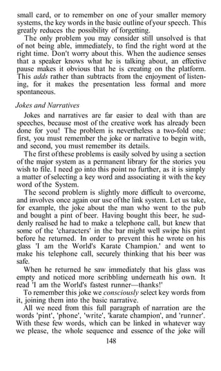 small card, or to remember on one of your smaller memory
systems, the key words in the basic outline of your speech. This
greatly reduces the possibility of forgetting.
   The only problem you may consider still unsolved is that
of not being able, immediately, to find the right word at the
right time. Don't worry about this. When the audience senses
that a speaker knows what he is talking about, an effective
pause makes it obvious that he is creating on the platform.
This adds rather than subtracts from the enjoyment of listen-
ing, for it makes the presentation less formal and more
spontaneous.
Jokes and Narratives
    Jokes and narratives are far easier to deal with than are
speeches, because most of the creative work has already been
done for you! The problem is nevertheless a two-fold one:
first, you must remember the joke or narrative to begin with,
and second, you must remember its details.
   The first of these problems is easily solved by using a section
of the major system as a permanent library for the stories you
wish to file. I need go into this point no further, as it is simply
a matter of selecting a key word and associating it with the key
word of the System.
    The second problem is slightly more difficult to overcome,
and involves once again our use of the link system. Let us take,
for example, the joke about the man who went to the pub
and bought a pint of beer. Having bought this beer, he sud-
denly realised he had to make a telephone call, but knew that
some of the 'characters' in the bar might well swipe his pint
before he returned. In order to prevent this he wrote on his
glass 'I am the World's Karate Champion.' and went to
make his telephone call, securely thinking that his beer was
safe.
   When he returned he saw immediately that his glass was
empty and noticed more scribbling underneath his own. It
read 'I am the World's fastest runner—thanks!'
   To remember this joke we consciously select key words from
it, joining them into the basic narrative.
   All we need from this full paragraph of narration are the
words 'pint', 'phone', 'write', 'karate champion', and 'runner'.
With these few words, which can be linked in whatever way
we please, the whole sequence and essence of the joke will
                                148
 