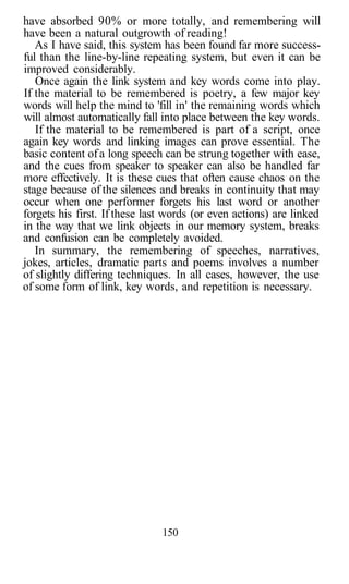 have absorbed 90% or more totally, and remembering will
have been a natural outgrowth of reading!
   As I have said, this system has been found far more success-
ful than the line-by-line repeating system, but even it can be
improved considerably.
   Once again the link system and key words come into play.
If the material to be remembered is poetry, a few major key
words will help the mind to 'fill in' the remaining words which
will almost automatically fall into place between the key words.
   If the material to be remembered is part of a script, once
again key words and linking images can prove essential. The
basic content of a long speech can be strung together with ease,
and the cues from speaker to speaker can also be handled far
more effectively. It is these cues that often cause chaos on the
stage because of the silences and breaks in continuity that may
occur when one performer forgets his last word or another
forgets his first. If these last words (or even actions) are linked
in the way that we link objects in our memory system, breaks
and confusion can be completely avoided.
   In summary, the remembering of speeches, narratives,
jokes, articles, dramatic parts and poems involves a number
of slightly differing techniques. In all cases, however, the use
of some form of link, key words, and repetition is necessary.




                               150
 