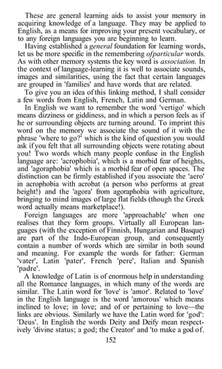 These are general learning aids to assist your memory in
acquiring knowledge of a language. They may be applied to
English, as a means for improving your present vocabulary, or
to any foreign languages you are beginning to learn.
   Having established a general foundation for learning words,
let us be more specific in the remembering of particular words.
As with other memory systems the key word is association. In
the context of language-learning it is well to associate sounds,
images and similarities, using the fact that certain languages
are grouped in 'families' and have words that are related.
   To give you an idea of this linking method, I shall consider
a few words from English, French, Latin and German.
   In English we want to remember the word 'vertigo' which
means dizziness or giddiness, and in which a person feels as if
he or surrounding objects are turning around. To imprint this
word on the memory we associate the sound of it with the
phrase 'where to go?' which is the kind of question you would
ask if you felt that all surrounding objects were rotating about
you! Two words which many people confuse in the English
language are: 'acrophobia', which is a morbid fear of heights,
and 'agoraphobia' which is a morbid fear of open spaces. The
distinction can be firmly established if you associate the 'aero'
in acrophobia with acrobat (a person who performs at great
height!) and the 'agora' from agoraphobia with agriculture,
bringing to mind images of large flat fields (though the Greek
word actually means marketplace!).
   Foreign languages are more 'approachable' when one
realises that they form groups. Virtually all European lan-
guages (with the exception of Finnish, Hungarian and Basque)
are part of the Indo-European group, and consequently
contain a number of words which are similar in both sound
and meaning. For example the words for father: German
'vater', Latin 'pater', French 'pere', Italian and Spanish
'padre'.
   A knowledge of Latin is of enormous help in understanding
all the Romance languages, in which many of the words are
similar. The Latin word for 'love' is 'amor'. Related to 'love'
in the English language is the word 'amorous' which means
inclined to love; in love; and of or pertaining to love—the
links are obvious. Similarly we have the Latin word for 'god':
'Deus'. In English the words Deity and Deify mean respect-
ively 'divine status; a god; the Creator' and 'to make a god of.
                                152
 