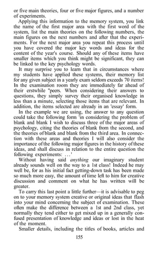 or five main theories, four or five major figures, and a number
of experiments.
   Applying this information to the memory system, you link
the name of the first major area with the first word of the
system, list the main theories on the following numbers, the
main figures on the next numbers and after that the experi-
ments. For the next major area you repeat this process until
you have covered the major key words and ideas for the
content of the year's course. Should any of these items have
smaller items which you think might be significant, they can
be linked to the key psychology words.
   It may surprise you to learn that in circumstances where
my students have applied these systems, their memory list
for any given subject in a yearly exam seldom exceeds 70 items!
In the examination room they are immediately far ahead of
their erstwhile "peers. When considering their answers to
questions, they simply survey their organised knowledge in
less than a minute, selecting those items that are relevant. In
addition, the items selected are already in an 'essay' form.
   In the example we are using, the answer to any question
could take the following form 'in considering the problem of
blank and blank I wish to discuss three of the major areas of
psychology, citing the theories of blank from the second, and
the theories of blank and blank from the third area. In connec-
tion with these areas and theories I will also consider the
importance of the following major figures in the history of these
ideas, and shall discuss in relation to the entire question the
following experiments: . . . '
   Without having said anything our imaginary student
already sounds well on the way to a 1st class! Indeed he may
well be, for as his initial fact getting-down task has been made
so much more easy, the amount of time left to him for creative
discussion and comment on what he has written will be
greater.
   To carry this last point a little further—it is advisable to peg
on to your memory system creative or original ideas that flash
into your mind concerning the subject of examination. These
often make the difference between a 1st and 2nd class, yet
normally they tend either to get mixed up in a generally con-
fused presentation of knowledge and ideas or lost in the heat
of the moment.
   Smaller details, including the titles of books, articles and
                               155
 
