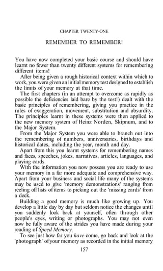 CHAPTER TWENTY-ONE

              REMEMBER TO REMEMBER!


You have now completed your basic course and should have
learnt no fewer than twenty different systems for remembering
different items!
   After being given a rough historical context within which to
work, you were given an initial memory test designed to establish
the limits of your memory at that time.
   The first chapters (in an attempt to overcome as rapidly as
possible the deficiencies laid bare by the test!) dealt with the
basic principles of remembering, giving you practice in the
rules of exaggeration, movement, substitution and absurdity.
The principles learnt in these systems were then applied to
the new memory system of Heinz Norden, Skipnum, and to
the Major System.
   From the Major System you were able to branch out into
the remembering of numbers, anniversaries, birthdays and
historical dates, including the year, month and day.
  Apart from this you learnt systems for remembering names
and faces, speeches, jokes, narratives, articles, languages, and
playing cards.
  With the information you now possess you are ready to use
your memory in a far more adequate and comprehensive way.
Apart from your business and social life many of the systems
may be used to give 'memory demonstrations' ranging from
reeling off lists of items to picking out the 'missing cards' from
a deck.
  Building a good memory is much like growing up. You
develop a little day by day but seldom notice the changes until
you suddenly look back at yourself, often through other
people's eyes, writing or photographs. You may not even
now be fully aware of the strides you have made during your
reading of Speed Memory.
  To see just how far you have come, go back and look at the
'photograph' of your memory as recorded in the initial memory
                               157
 