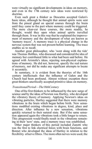 were virtually no significant developments in ideas on memory,
and even in the 17th century new ideas were restricted by
doctrine.
   Even such great a thinker as Descartes accepted Galen's
basic ideas, although he thought that animal spirits were sent
from the pineal gland on special courses through the brain
until they came to the part where memory could be triggered.
The more clear-cut these courses, the more readily, he
thought, would they open when animal spirits travelled
through them. It was in this way that he explained the improve-
ment of memory and the development of what are known as
'memory traces'. A memory trace is a physical change in the
nervous system that was not present before learning. The trace
enables us to recall.
   Another great philosopher, who 'went along with the tide'
was Thomas Hobbes, who discussed and considered the idea of
memory but contributed little to what had been said before. He
agreed with Aristotle's ideas, rejecting non-physical explana-
tions of memory. He did not, however, specify the real nature
of memory, nor did he make any significant attempts to locate
it accurately.
   In summary, it is evident from the theories of the 16th
century intellectuals that the influence of Galen and the
Church had been profound. Almost without exception these
great thinkers uncritically accepted primitive ideas on memory.
 Transitional Period—The 18th Century
   One of the first thinkers to be influenced by the new surge of
science and by the ideas of Newton was Hartley, who developed
the vibratory theory of memory. Applying Newton's ideas on
vibrating particles, Hartley suggested that there were memory
vibrations in the brain which began before birth. New sensa-
tions modified existing vibrations in degree, kind, place and
direction. After influence by a new sensation, vibrations
quickly returned to their natural state. But if the same sensa-
tion appeared again the vibrations took a little longer to return.
This progression would finally result in the vibrations remain-
ing in their 'new' state, and a memory trace was established.
   Other major thinkers of this period included Zanotti who
was the first to link electrical forces with brain functions, and
Bonnet who developed the ideas of Hartley in relation to the
flexibility of nerve fibres. The more often nerves were used, the
                               14
 