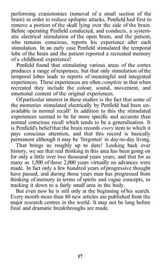 performing craniotomies (removal of a small section of the
 brain) in order to reduce epileptic attacks, Penfield had first to
 remove a portion of the skull lying over the side of the brain.
 Before operating Penfield conducted, and conducts, a system-
 atic electrical stimulation of the open brain, and the patient,
 who remains conscious, reports his experience after each
 stimulation. In an early case Penfield stimulated the temporal
 lobe of the brain and the patient reported a recreated memory
 of a childhood experience!
    Penfield found that stimulating various areas of the cortex
produces a range of responses, but that only stimulation of the
temporal lobes leads to reports of meaningful and integrated
experiences. These experiences are often complete in that when
recreated they include the colour, sound, movement, and
emotional content of the original experiences.
    Of particular interest in these studies is the fact that some of
the memories stimulated electrically by Penfield had been un-
available in normal recall! In addition to this the stimulated
experiences seemed to be far more specific and accurate than
normal conscious recall which tends to be a generalisation. It
is Penfield's belief that the brain records every item to which it
pays conscious attention, and that this record is basically
permanent although it may be 'forgotten' in day-to-day living.
    That brings us roughly up to date! Looking back over
history, we see that real thinking in this area has been going on
for only a little over two thousand years years, and that for as
many as 1,500 of those 2,000 years virtually no advances were
made. In fact only a few hundred years of progressive thought
have passed, and during those years man has progressed from
thinking of memory in terms of spirits and vague concepts, to
tracking it down to a fairly small area in the body.
    But even now he is still only at the beginning of his search.
Every month more than 80 new articles are published from the
major research centres in the world. It may not be long before
final and dramatic breakthroughs are made.




                                17
 