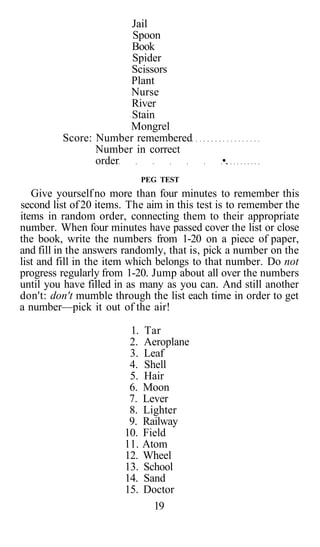 Jail
                      Spoon
                      Book
                      Spider
                      Scissors
                      Plant
                      Nurse
                      River
                      Stain
                      Mongrel
         Score: Number remembered
                Number in correct
                order                         •.
                              PEG TEST
   Give yourself no more than four minutes to remember this
second list of 20 items. The aim in this test is to remember the
items in random order, connecting them to their appropriate
number. When four minutes have passed cover the list or close
the book, write the numbers from 1-20 on a piece of paper,
and fill in the answers randomly, that is, pick a number on the
list and fill in the item which belongs to that number. Do not
progress regularly from 1-20. Jump about all over the numbers
until you have filled in as many as you can. And still another
don't: don't mumble through the list each time in order to get
a number—pick it out of the air!

                         1.   Tar
                         2.   Aeroplane
                         3.   Leaf
                         4.   Shell
                         5.   Hair
                         6.   Moon
                         7.   Lever
                         8.   Lighter
                         9.   Railway
                        10.   Field
                        11.   Atom
                        12.   Wheel
                        13.   School
                        14.   Sand
                        15.   Doctor
                                19
 