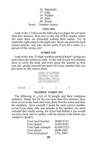 16. Spectacles
                     17. Lake
                     18. Feather
                     19. Sock
                     20. Pump
              Score: Number correct
                          FACES TEST
  Look at the 12 faces on the following two pages for not more
than four minutes, then turn to the end of this chapter where
the same faces are presented without their names. Try to
match the right name to the right face. Score one point for each
correct answer, and take off one point if you fit a name to a
person of the wrong sex!
                         NUMBER TEST
  Look at the four 15-digit numbers printed below* giving not
more than one minute to each. At the end of each two minutes
dose or cover the book and write down the number as best
you can, giving yourself one point for every number that you
put down in the correct place.
                       936811475298694
                       937943271621487
                       689223841378534
                       543712298374973
     Score: 1             2            3         4
                   TELEPHONE NUMBER TEST
  The following is a list of 10 people and their telephone
numbers. Study the list for not more than five minutes, then
dose or cover the book and write down first the name and then
the numbers. Give yourself 1 point for each correct number
(even if you make only one mistake in the number you must
consider this totally wrong, for if you had dialled it you would
not have been put in contact with the person with whom you
wished to speak!)
             Your local butcher       HSM-8737
             Your dentist             NAH-9107
             Your bank manager KAM-5323
             Your doctor              HOB-3981
             Your local grocer         CEL-8801
                              20
 