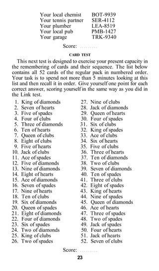 Your local chemist        BOT-9939
             Your tennis partner       SER-4112
             Your plumber              LEA-8519
             Your local pub            PMB-1427
             Your garage               TRK-9340
                        Score:
                           CARD TEST
   This next test is designed to exercise your present capacity in
the remembering of cards and their sequence. The list below
contains all 52 cards of the regular pack in numbered order.
Your task is to spend not more than 5 minutes looking at this
list and then recall it in order. Give yourself one point for each
correct answer, scoring yourself in the same way as you did in
the Link test.
  1. King of diamonds              27. Nine of clubs
  2. Seven of hearts               28. Jack of diamonds
  3. Five of spades                29. Queen of hearts
  4. Four of clubs                 30. Four of spades
  5. Three of diamonds            31. Six of clubs
  6. Ten of hearts                 32. King of spades
  7. Queen of clubs                33. Ace of clubs
  8. Eight of clubs                34. Six of hearts
  9. Five of hearts                35. Five of clubs
10. Jack of clubs                  36. Three of hearts
11. Ace of spades                  37. Ten of diamonds
12. Five of diamonds               38. Two of clubs
13. Nine of diamonds               39. Seven of diamonds
14. Eight of hearts                40. Ten of spades
15. Ace of diamonds                41. Three of clubs
16. Seven of spades                42. Eight of spades
17. Nine of hearts                 43. King of hearts
18. Ten of clubs                   44. Nine of spades
19. Six of diamonds                45. Queen of diamonds
20. Queen of spades                46. Ace of hearts
21. Eight of diamonds              47. Three of spades
22. Four of diamonds               48. Two of spades
23. Six of spades                  49. Jack of spades
24. Two of diamonds                50. Four of hearts
25. King of clubs                  51. Jack of hearts
26. Two of spades                  52. Seven of clubs
                        Score:
                                 23
 