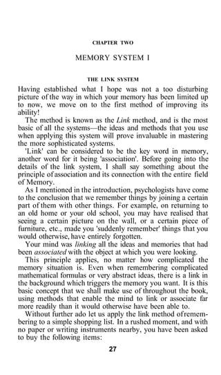 CHAPTER TWO

                   MEMORY SYSTEM I

                       THE LINK SYSTEM
Having established what I hope was not a too disturbing
picture of the way in which your memory has been limited up
to now, we move on to the first method of improving its
ability!
   The method is known as the Link method, and is the most
basic of all the systems—the ideas and methods that you use
when applying this system will prove invaluable in mastering
the more sophisticated systems.
   'Link' can be considered to be the key word in memory,
another word for it being 'association'. Before going into the
details of the link system, I shall say something about the
principle of association and its connection with the entire field
of Memory.
   As I mentioned in the introduction, psychologists have come
to the conclusion that we remember things by joining a certain
part of them with other things. For example, on returning to
an old home or your old school, you may have realised that
seeing a certain picture on the wall, or a certain piece of
furniture, etc., made you 'suddenly remember' things that you
would otherwise, have entirely forgotten.
   Your mind was linking all the ideas and memories that had
been associated with the object at which you were looking.
   This principle applies, no matter how complicated the
memory situation is. Even when remembering complicated
mathematical formulas or very abstract ideas, there is a link in
the background which triggers the memory you want. It is this
basic concept that we shall make use of throughout the book,
using methods that enable the mind to link or associate far
more readily than it would otherwise have been able to.
   Without further ado let us apply the link method of remem-
bering to a simple shopping list. In a rushed moment, and with
no paper or writing instruments nearby, you have been asked
to buy the following items:
                               27
 