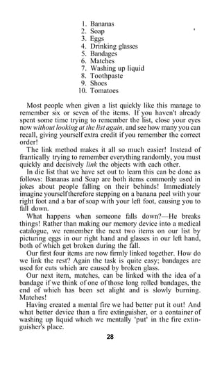 1.   Bananas
                     2.   Soap                               '
                     3.   Eggs
                     4.   Drinking glasses
                     5.   Bandages
                     6.   Matches
                     7.   Washing up liquid
                     8.   Toothpaste
                     9.   Shoes
                    10.   Tomatoes

   Most people when given a list quickly like this manage to
remember six or seven of the items. If you haven't already
spent some time trying to remember the list, close your eyes
now without looking at the list again, and see how many you can
recall, giving yourself extra credit if you remember the correct
order!
   The link method makes it all so much easier! Instead of
frantically trying to remember everything randomly, you must
quickly and decisively link the objects with each other.
   In die list that we have set out to learn this can be done as
follows: Bananas and Soap are both items commonly used in
jokes about people falling on their behinds! Immediately
imagine yourself therefore stepping on a banana peel with your
right foot and a bar of soap with your left foot, causing you to
fall down.
   What happens when someone falls down?—He breaks
things! Rather than making our memory device into a medical
catalogue, we remember the next two items on our list by
picturing eggs in our right hand and glasses in our left hand,
both of which get broken during the fall.
   Our first four items are now firmly linked together. How do
we link the rest? Again the task is quite easy; bandages are
used for cuts which are caused by broken glass.
   Our next item, matches, can be linked with the idea of a
bandage if we think of one of those long rolled bandages, the
end of which has been set alight and is slowly burning.
Matches!
   Having created a mental fire we had better put it out! And
what better device than a fire extinguisher, or a container of
washing up liquid which we mentally 'put' in the fire extin-
guisher's place.
                               28
 